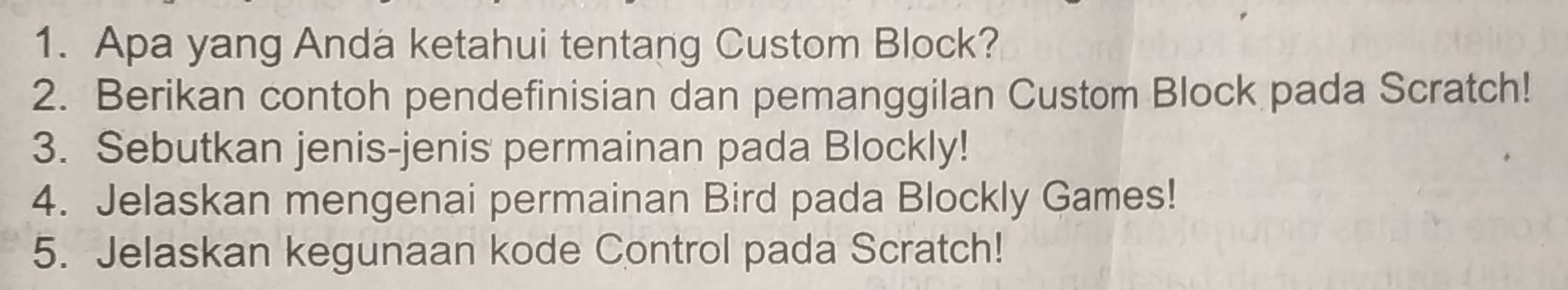 Apa yang Anda ketahui tentang Custom Block? 
2. Berikan contoh pendefinisian dan pemanggilan Custom Block pada Scratch! 
3. Sebutkan jenis-jenis permainan pada Blockly! 
4. Jelaskan mengenai permainan Bird pada Blockly Games! 
5. Jelaskan kegunaan kode Control pada Scratch!