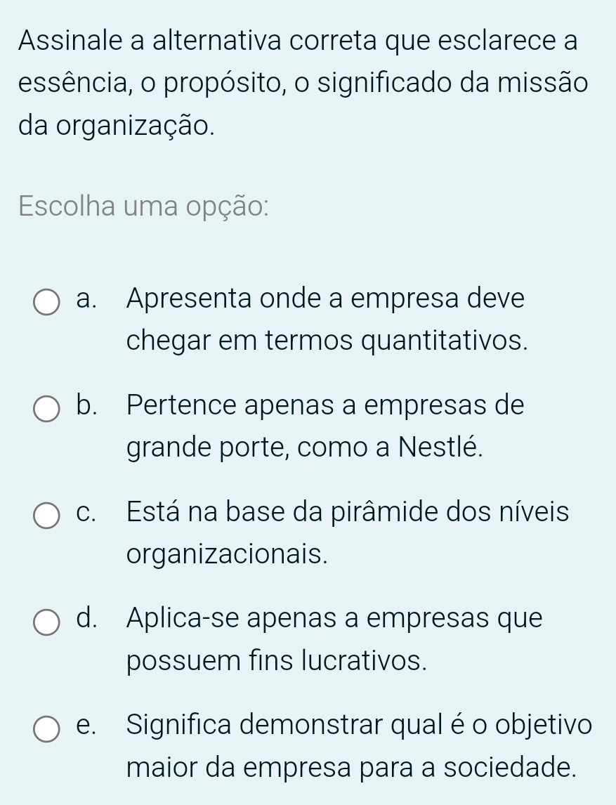 Assinale a alternativa correta que esclarece a
essência, o propósito, o significado da missão
da organização.
Escolha uma opção:
a. Apresenta onde a empresa deve
chegar em termos quantitativos.
b. Pertence apenas a empresas de
grande porte, como a Nestlé.
c. Está na base da pirâmide dos níveis
organizacionais.
d. Aplica-se apenas a empresas que
possuem fins lucrativos.
e. Significa demonstrar qual é o objetivo
maior da empresa para a sociedade.