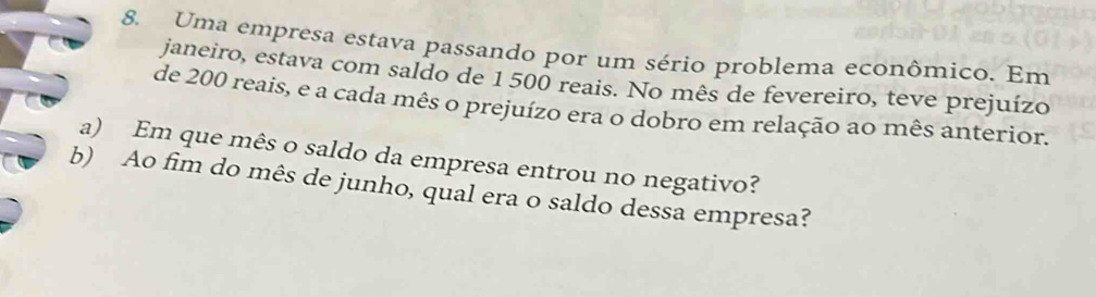 Uma empresa estava passando por um sério problema econômico. Em 
janeiro, estava com saldo de 1 500 reais. No mês de fevereiro, teve prejuízo 
de 200 reais, e a cada mês o prejuízo era o dobro em relação ao mês anterior. 
a) Em que mês o saldo da empresa entrou no negativo? 
b) Ao fim do mês de junho, qual era o saldo dessa empresa?