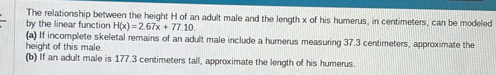 The relationship between the height H of an adult male and the length x of his humerus, in centimeters, can be modeled 
by the linear function H(x)=2.67x+77.10. 
(a) If incomplete skeletal remains of an adult male include a humerus measuring 37.3 centimeters, approximate the 
height of this male. 
(b) If an adult male is 177.3 centimeters tall, approximate the length of his humerus.