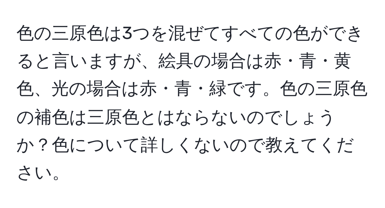 色の三原色は3つを混ぜてすべての色ができると言いますが、絵具の場合は赤・青・黄色、光の場合は赤・青・緑です。色の三原色の補色は三原色とはならないのでしょうか？色について詳しくないので教えてください。