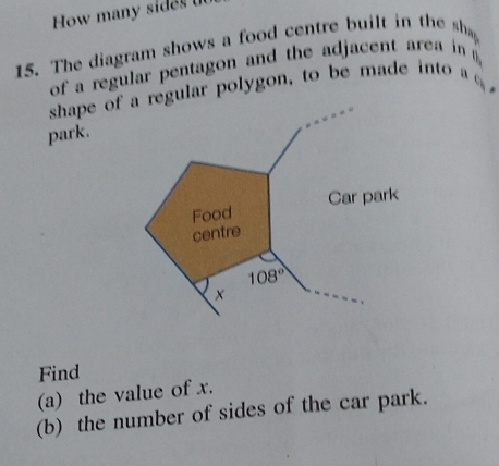 How many sides  
15. The diagram shows a food centre built in the sha
of a regular pentagon and the adjacent area in 
shape of regular polygon, to be made into a 
park.
Find
(a) the value of x.
(b) the number of sides of the car park.