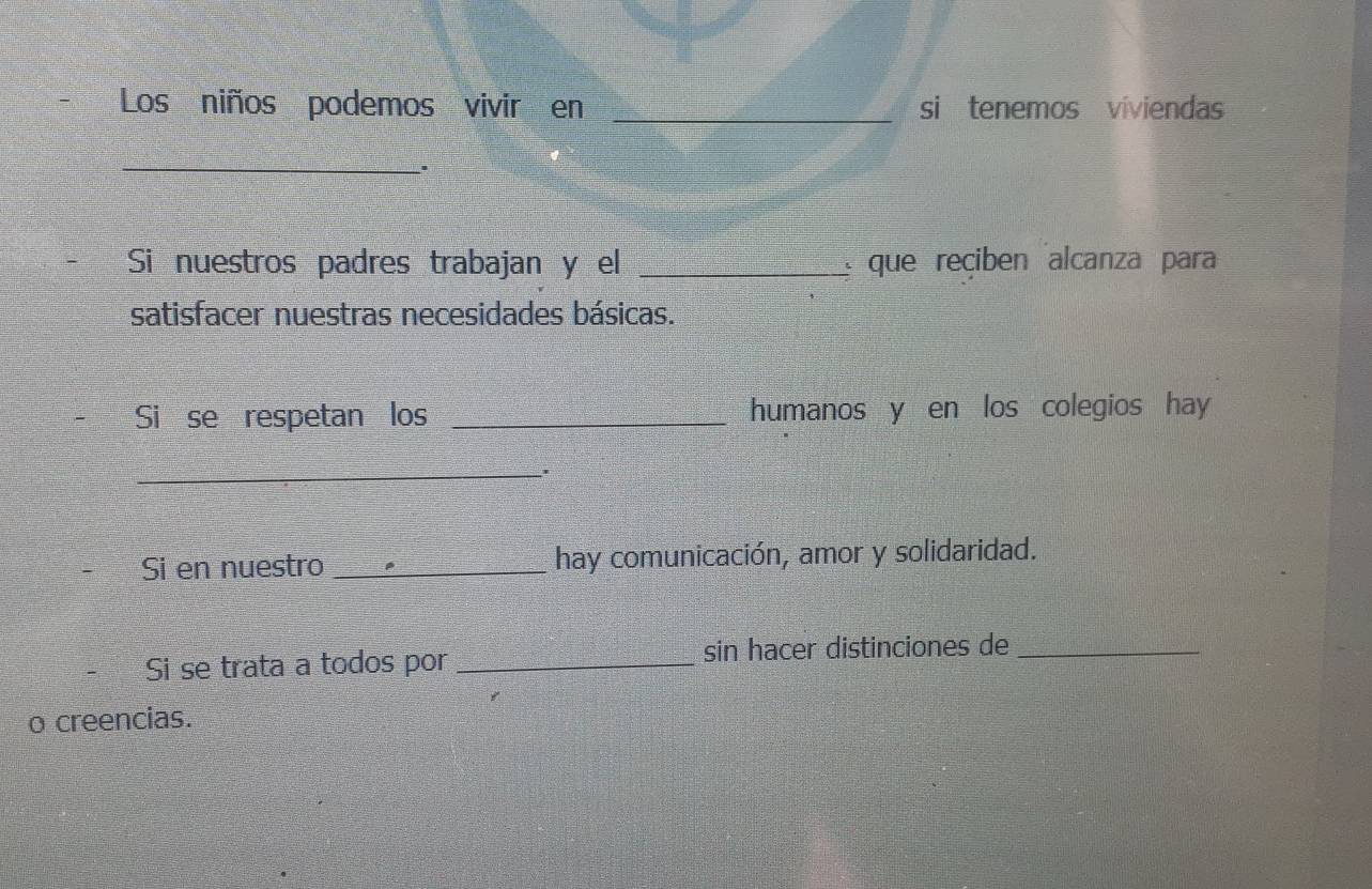 Los niños podemos vivir en _si tenemos viviendas 
_ 
Si nuestros padres trabajan y el _que reciben alcanza para 
satisfacer nuestras necesidades básicas. 
Si se respetan los _humanos y en los colegios hay 
_ 
' 
Si en nuestro _hay comunicación, amor y solidaridad. 
Si se trata a todos por _sin hacer distinciones de_ 
o creencias.