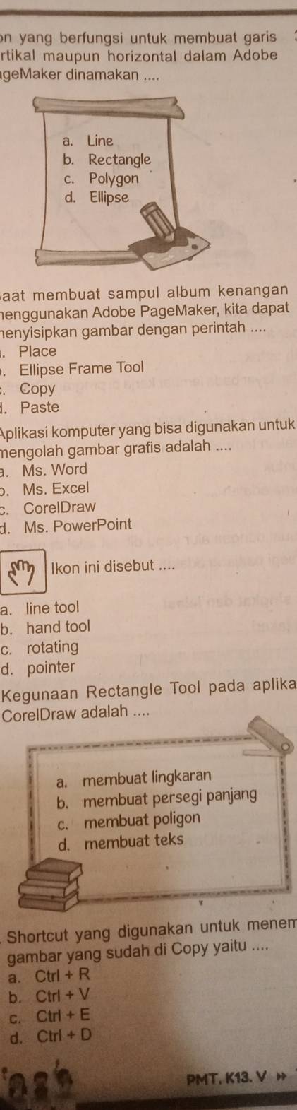 on yang berfungsi untuk membuat garis 
rtikal maupun horizontal dalam Adobe
geMaker dinamakan ....
aat membuat sampul album kenangan 
henggunakan Adobe PageMaker, kita dapat
henyisipkan gambar dengan perintah ....
. Place
. Ellipse Frame Tool
. Copy
. Paste
Aplikasi komputer yang bisa digunakan untuk
mengolah gambar grafis adalah ....
a. Ms. Word
. Ms. Excel
c. CorelDraw
d. Ms. PowerPoint
Ikon ini disebut ....
a. line tool
b. hand tool
c. rotating
d. pointer
Kegunaan Rectangle Tool pada aplika
CorelDraw adalah ....
a. membuat lingkaran
b. membuat persegi panjang
c. membuat poligon
d. membuat teks
Shortcut yang digunakan untuk menem
gambar yang sudah di Copy yaitu ....
a. Ctrl+R
b. Ctrl+V
C. Ctrl+E
d. , Ctrl+D
PMT, K13. V »