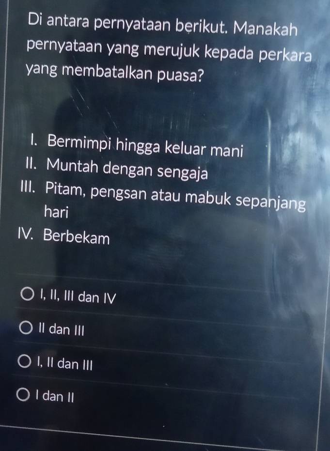 Di antara pernyataan bęrikut. Manakah
pernyataan yang merujuk kepada perkara
yang membatalkan puasa?
I. Bermimpi hingga keluar mani
II. Muntah dengan sengaja
III. Pitam, pengsan atau mabuk sepanjang
hari
IV. Berbekam
I, II, III dan IV
II dan III
I, II dan III
I dan II