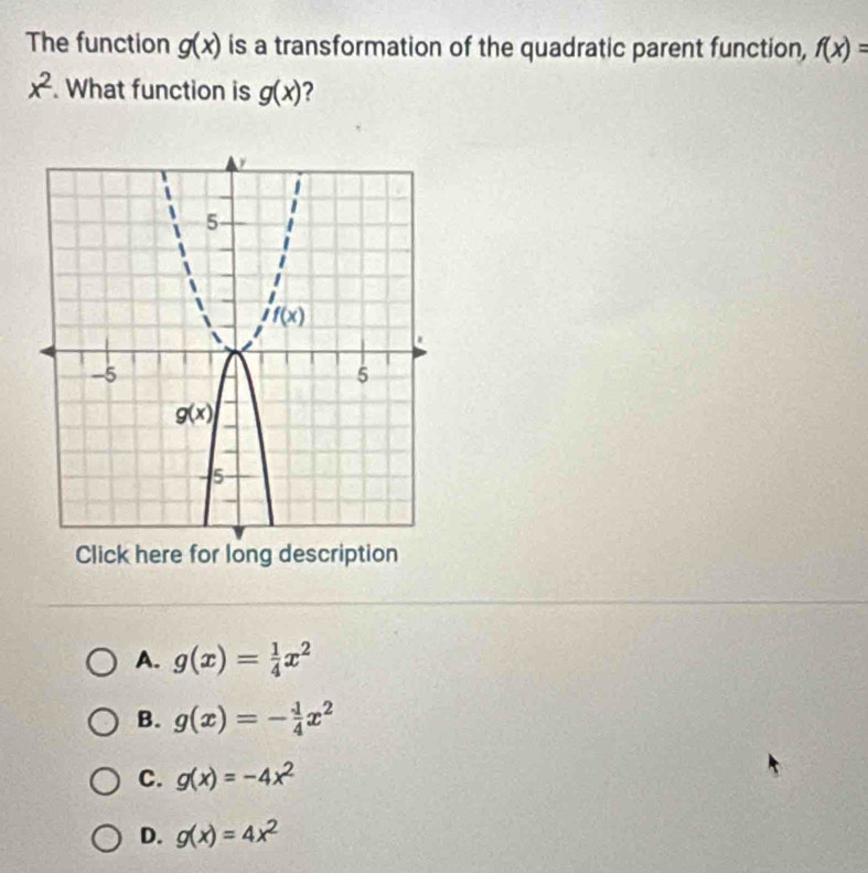 The function g(x) is a transformation of the quadratic parent function, f(x)=
x^2. What function is g(x) 2
Click here for long description
A. g(x)= 1/4 x^2
B. g(x)=- 1/4 x^2
C. g(x)=-4x^2
D. g(x)=4x^2