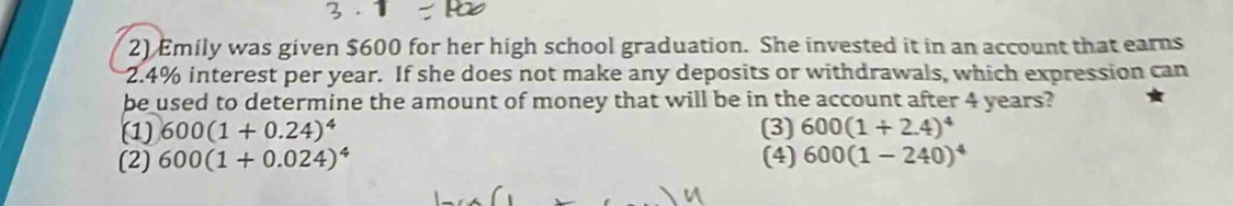 Emily was given $600 for her high school graduation. She invested it in an account that earns
2.4% interest per year. If she does not make any deposits or withdrawals, which expression can
be used to determine the amount of money that will be in the account after 4 years?
(1) 600(1+0.24)^4 (3) 600(1+2.4)^4
(2) 600(1+0.024)^4 (4) 600(1-240)^4