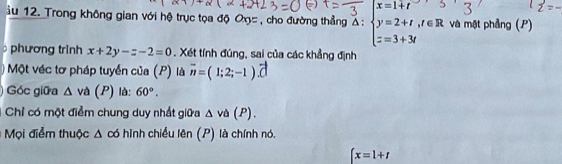 Trong không gian với hệ trục tọa độ Ox= , cho đường thẳng Δ: và một phảng (P) 
phương trình x+2y-z-2=0. Xét tính đúng, sai của các khẳng định 
Một véc tơ pháp tuyển của (P) là overline n=(1;2;-1).overline C
Góc giữa △ va (P) là: 60°. 
Chỉ có một điểm chung duy nhất giữa △ va(P). 
Mọi điểm thuộc Δ có hình chiều lên (P) là chính nó.
x=1+t