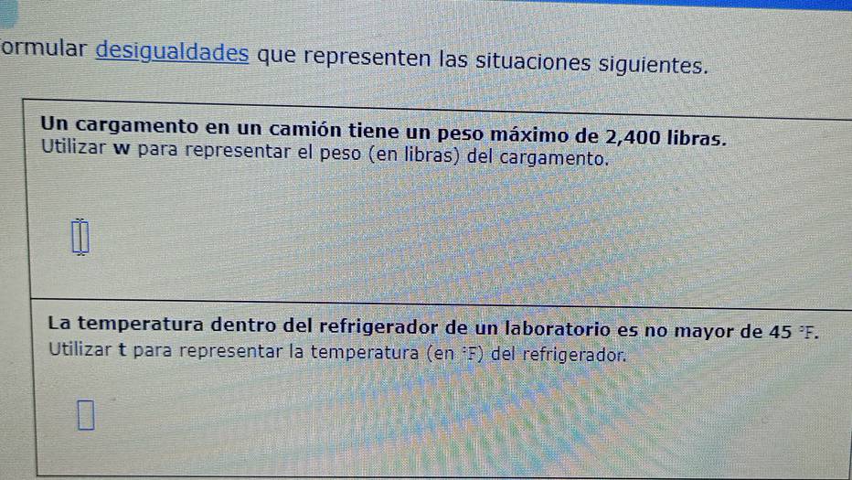 formular desigualdades que representen las situaciones siguientes. 
Un cargamento en un camión tiene un peso máximo de 2,400 libras. 
Utilizar w para representar el peso (en libras) del cargamento. 
La temperatura dentro del refrigerador de un laboratorio es no mayor de 45°F. 
Utilizar t para representar la temperatura (en:F) del refrigerador.