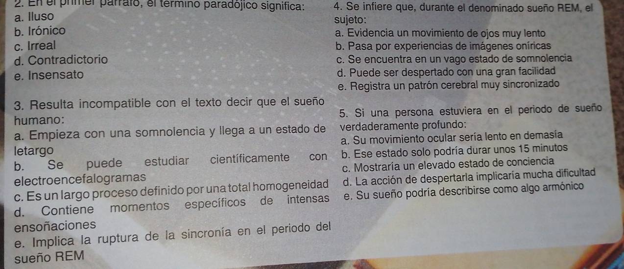 En el prmer parralo, el termino paradójico significa: 4. Se infiere que, durante el denominado sueño REM, el
a. Iluso sujeto:
b. Irónico a. Evidencia un movimiento de ojos muy lento
c. Irreal b. Pasa por experiencias de imágenes oníricas
d. Contradictorio c. Se encuentra en un vago estado de somnolencia
e. Insensato d. Puede ser despertado con una gran facilidad
e. Registra un patrón cerebral muy sincronizado
3. Resulta incompatible con el texto decir que el sueño
humano: 5. Si una persona estuviera en el periodo de sueño
a. Empieza con una somnolencia y llega a un estado de verdaderamente profundo:
letargo a. Su movimiento ocular sería lento en demasía
b. Se puede estudiar científicamente con b. Ese estado solo podría durar unos 15 minutos
electroencefalogramas c. Mostraría un elevado estado de conciencia
c. Es un largo proceso definido por una total homogeneidad d. La acción de despertarla implicaría mucha dificultad
d. Contiene momentos específicos de intensas e. Su sueño podría describirse como algo armónico
ensoñaciones
e. Implica la ruptura de la sincronía en el periodo del
sueño REM