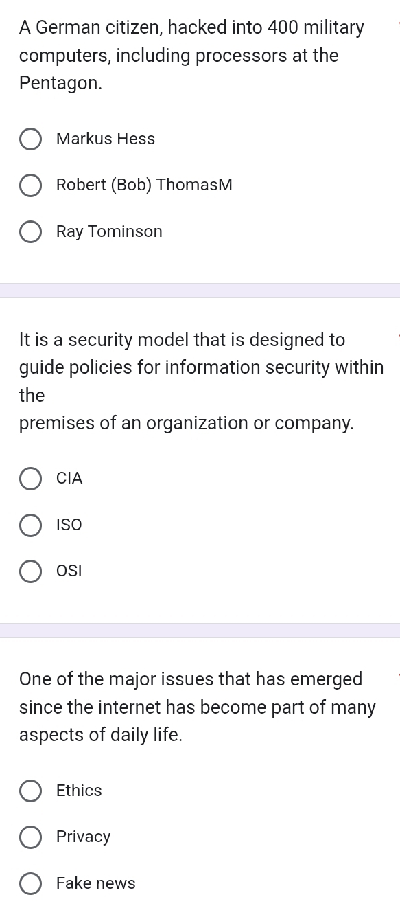 A German citizen, hacked into 400 military
computers, including processors at the
Pentagon.
Markus Hess
Robert (Bob) ThomasM
Ray Tominson
It is a security model that is designed to
guide policies for information security within
the
premises of an organization or company.
CIA
ISO
OSI
One of the major issues that has emerged
since the internet has become part of many
aspects of daily life.
Ethics
Privacy
Fake news