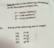 liem 11 refors to the following information
on the description of theee sets
P= [prime numbers]
Q= [odd numbers]
R= [even numbers]
11. Which of the following sets is empty?
(A) Pe
(C) P∩Q (B) P∪Q
(D) O∩R