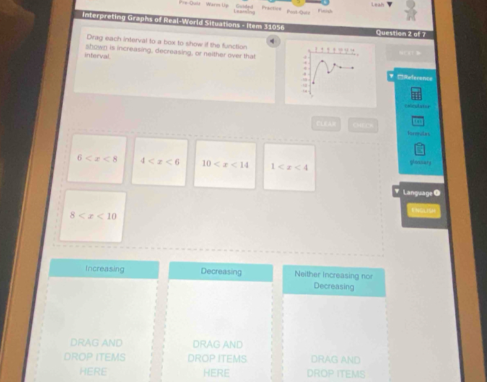 Leah
Guided Practics
Pre-Quiz Warm Up Learning Post-Quiz Finish
Interpreting Graphs of Real-World Situations - Item 31056 Question 2 of 7
Drag each interval to a box to show if the function
shown is increasing, decreasing, or neither over that 4
N CT D
interval.
4
4
4 □Reference
10
12
14
calculator
CLEA)( CHECA to
formulas
6 4 10 1 glossary
Language 0
ENGLISH
8
Increasing Decreasing Neither Increasing nor
Decreasing
DRAG AND DRAG AND
DROP ITEMS DROP ITEMS. DRAG AND
HERE HERE DROP ITEMS