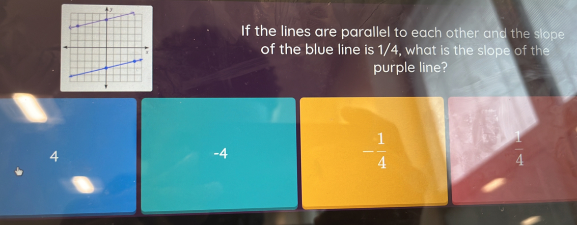 If the lines are parallel to each other and the slope
of the blue line is 1/4, what is the slope of the
purple line?
4
-4
- 1/4 
 1/4 