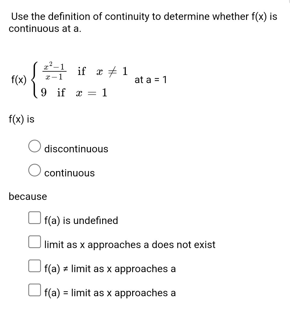 Use the definition of continuity to determine whether f(x) is
continuous at a.
f(x)beginarrayl  (x^2-1)/x-1 ifx!= 1 9ifx=1endarray. at a=1
f(x) is
discontinuous
continuous
because
f(a) is undefined
limit as x approaches a does not exist
f(a)!= limit as x approaches a
f(a)= limit as x approaches a