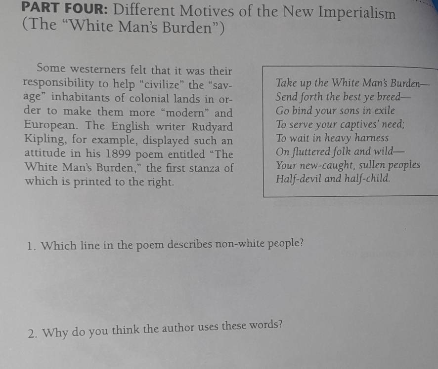 PART FOUR: Different Motives of the New Imperialism 
(The “White Man’s Burden”) 
Some westerners felt that it was their 
responsibility to help “civilize” the “sav- Take up the White Man’s Burden— 
age” inhabitants of colonial lands in or- Send forth the best ye breed- 
der to make them more “modern” and Go bind your sons in exile 
European. The English writer Rudyard To serve your captives’ need; 
Kipling, for example, displayed such an To wait in heavy harness 
attitude in his 1899 poem entitled “The On fluttered folk and wild 
White Man's Burden,” the first stanza of Your new-caught, sullen peoples 
which is printed to the right. Half-devil and half-child. 
1. Which line in the poem describes non-white people? 
2. Why do you think the author uses these words?