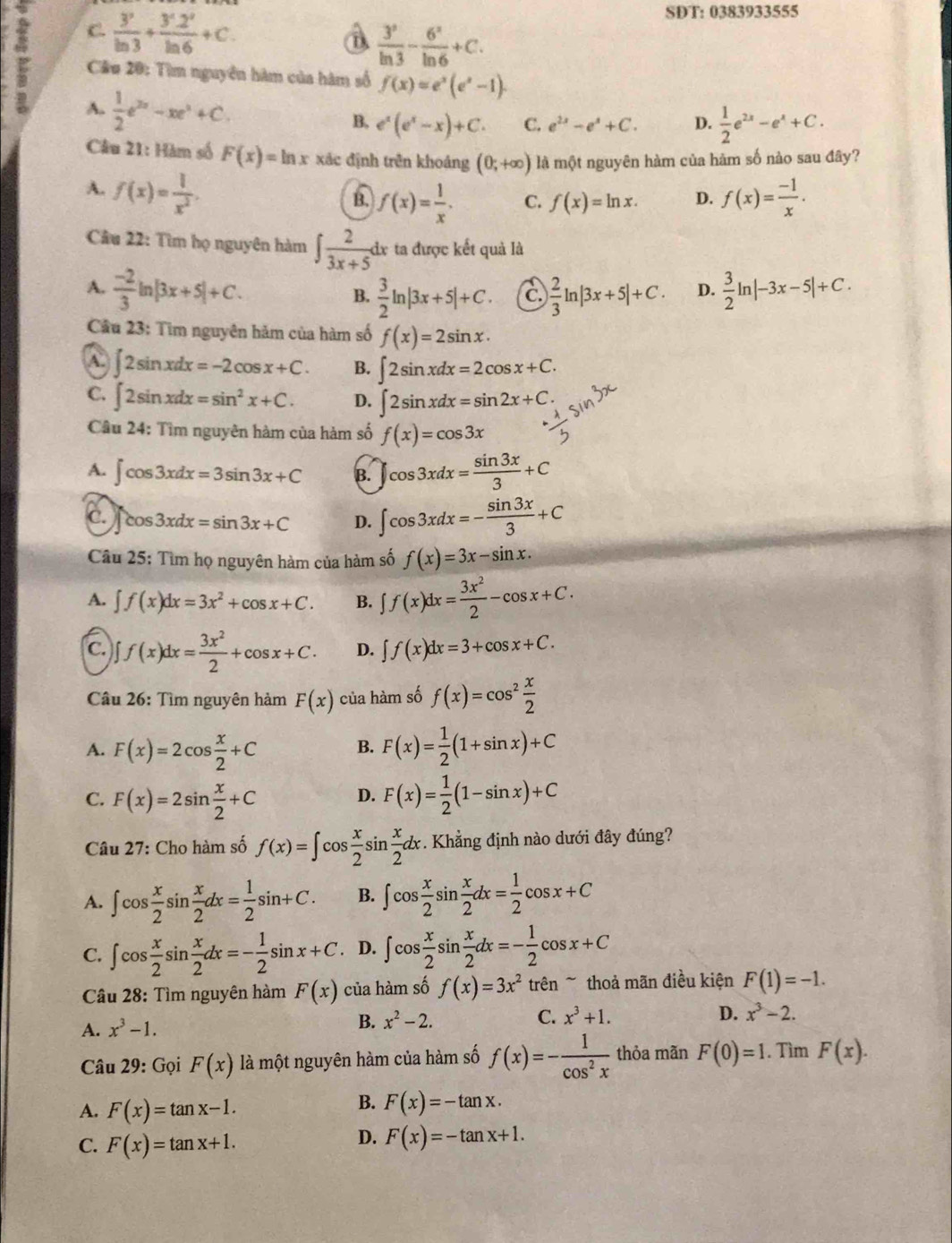 C.  3^2/ln 3 + (3^2.2^2)/ln 6 +C.
SDT: 0383933555
a  3^2/ln 3 - 6^2/ln 6 +C.
Câu 20: Tìm nguyên hàm của hàm số f(x)=e^x(e^x-1).
A.  1/2 e^(2x)-xe^x+C.
B. e^x(e^x-x)+C. C. e^(2x)-e^x+C. D.  1/2 e^(2x)-e^x+C.
Câu 21: Hàm số F(x)=ln x xác định trên khoảng (0;+∈fty ) là một nguyên hàm của hàm số nào sau đây?
A. f(x)= 1/x^2 . f(x)= (-1)/x .
f(x)= 1/x . C. f(x)=ln x. D.
Câu 22: Tìm họ nguyên hàm ∈t  2/3x+5 dx ta được kết quả là
A.  (-2)/3 ln |3x+5|+C.  3/2 ln |3x+5|+C. C.  2/3 ln |3x+5|+C. D.  3/2 ln |-3x-5|+C.
B.
Câu 23: Tìm nguyên hảm của hàm số f(x)=2sin x.
A. ∈t 2sin xdx=-2cos x+C. B. ∈t 2sin xdx=2cos x+C.
C. ∈t 2sin xdx=sin^2x+C. D. ∈t 2sin xdx=sin 2x+C.
Câu 24: Tìm nguyên hàm của hàm số f(x)=cos 3x
A. ∈t cos 3xdx=3sin 3x+C B. ∈t cos 3xdx= sin 3x/3 +C
C. cos 3xdx=sin 3x+C D. ∈t cos 3xdx=- sin 3x/3 +C
Câu 25: Tìm họ nguyên hàm của hàm số f(x)=3x-sin x.
A. ∈t f(x)dx=3x^2+cos x+C. B. ∈t f(x)dx= 3x^2/2 -cos x+C.
C. ∈t f(x)dx= 3x^2/2 +cos x+C. D. ∈t f(x)dx=3+cos x+C.
Câu 26: Tìm nguyên hàm F(x) của hàm số f(x)=cos^2 x/2 
A. F(x)=2cos  x/2 +C F(x)= 1/2 (1+sin x)+C
B.
C. F(x)=2sin  x/2 +C F(x)= 1/2 (1-sin x)+C
D.
Câu 27: Cho hàm số f(x)=∈t cos  x/2 sin  x/2 dx. Khẳng định nào dưới đây đúng?
A. ∈t cos  x/2 sin  x/2 dx= 1/2 sin +C. B. ∈t cos  x/2 sin  x/2 dx= 1/2 cos x+C
C. ∈t cos  x/2 sin  x/2 dx=- 1/2 sin x+C. D. ∈t cos  x/2 sin  x/2 dx=- 1/2 cos x+C
Câu 28: Tìm nguyên hàm F(x) của hàm số f(x)=3x^2 trên ~ thoả mãn điều kiện F(1)=-1.
A. x^3-1.
B. x^2-2. C. x^3+1. D. x^3-2.
Câu 29: Gọi F(x) là một nguyên hàm của hàm số f(x)=- 1/cos^2x  thỏa mãn F(0)=1. Tìm F(x).
A. F(x)=tan x-1.
B. F(x)=-tan x.
C. F(x)=tan x+1.
D. F(x)=-tan x+1.