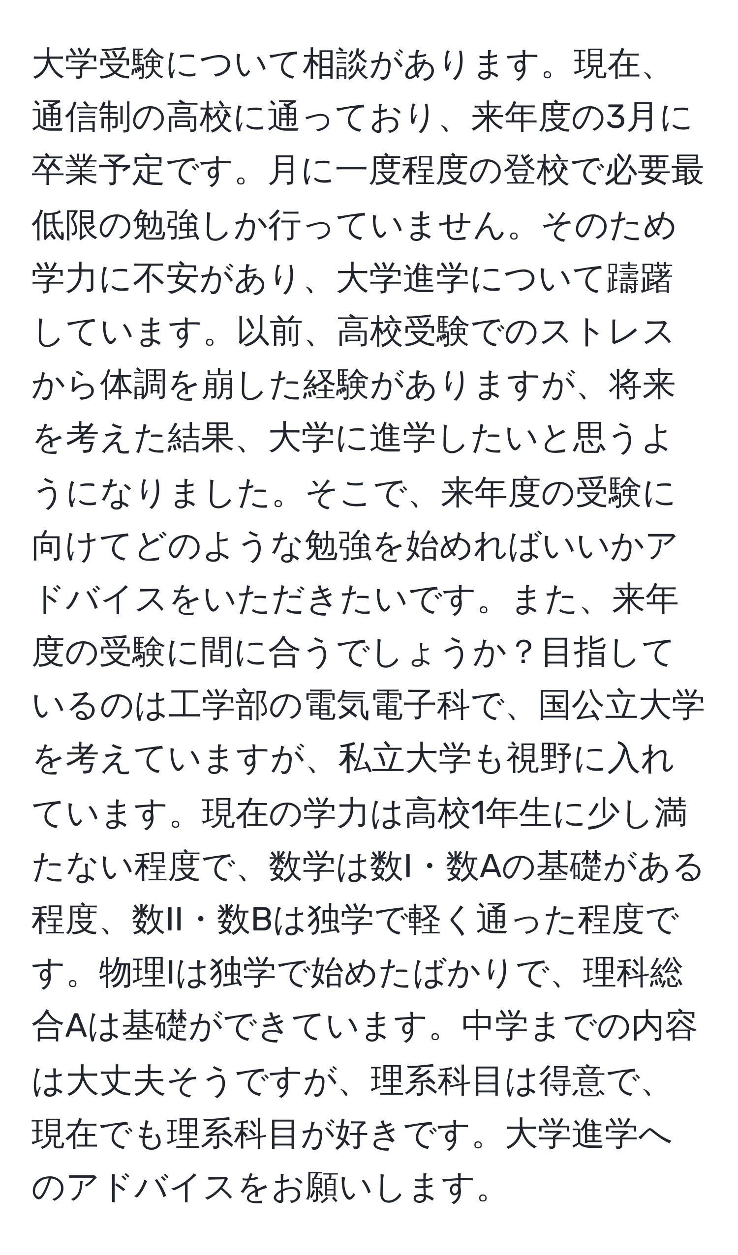 大学受験について相談があります。現在、通信制の高校に通っており、来年度の3月に卒業予定です。月に一度程度の登校で必要最低限の勉強しか行っていません。そのため学力に不安があり、大学進学について躊躇しています。以前、高校受験でのストレスから体調を崩した経験がありますが、将来を考えた結果、大学に進学したいと思うようになりました。そこで、来年度の受験に向けてどのような勉強を始めればいいかアドバイスをいただきたいです。また、来年度の受験に間に合うでしょうか？目指しているのは工学部の電気電子科で、国公立大学を考えていますが、私立大学も視野に入れています。現在の学力は高校1年生に少し満たない程度で、数学は数I・数Aの基礎がある程度、数II・数Bは独学で軽く通った程度です。物理Iは独学で始めたばかりで、理科総合Aは基礎ができています。中学までの内容は大丈夫そうですが、理系科目は得意で、現在でも理系科目が好きです。大学進学へのアドバイスをお願いします。