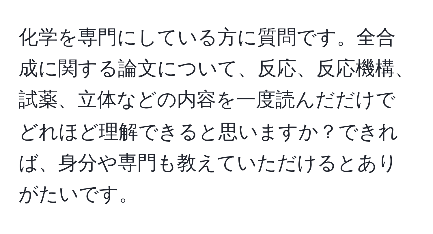 化学を専門にしている方に質問です。全合成に関する論文について、反応、反応機構、試薬、立体などの内容を一度読んだだけでどれほど理解できると思いますか？できれば、身分や専門も教えていただけるとありがたいです。