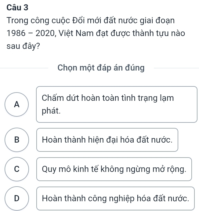 Trong công cuộc Đổi mới đất nước giai đoạn
1986 - 2020, Việt Nam đạt được thành tựu nào
sau đây?
Chọn một đáp án đúng
Chấm dứt hoàn toàn tình trạng lạm
A
phát.
B Hoàn thành hiện đại hóa đất nước.
C Quy mô kinh tế không ngừng mở rộng.
D Hoàn thành công nghiệp hóa đất nước.