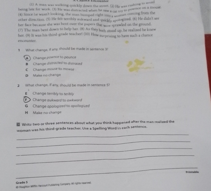 Lancé Encounter
(1) A man was walking quickly down the street. (2) He was rushing to avoid
being late for work. (3) He was distracted when he saw a cat try to pownce on a mouse.
(4) Since he wasn't looking, the man bumped right into a woman coming from the
other direction. (5) He felt terribly aukward and quickly apologized. (6) He didn't see
her face because she was bent over the papers that were sprawled on the ground.
(7) The man bent down to help her. (8) As they both stood up, he realized he knew
her. (9) It was his third-grade teacher! (10) How surprising to have such a chance
encounter.
1 What change, if any, should be made in sentence 3?
A Change pownce to pounce
B Change distracted to distraced
C Change mouse to mowse
D Make no change
2 What change, if any, should be made in sentence 5?
E Change terribly to teribly
F Change aukward to awkward
G Change apologized to apollogized
H Make no change
Write two or three sentences about what you think happened after the man realized the
_
woman was his third-grade teacher. Use a Spelling Word in each sentence.
_
_
_
Printable
_
_
_
_
Grade 5
◎ Houghton Mifflin Harcourt Publlishing Company. All rights reserved.