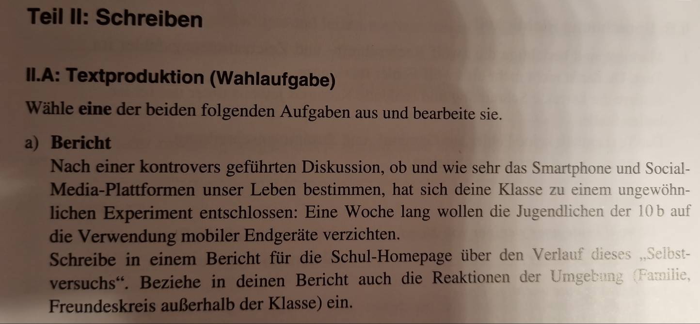 Teil II: Schreiben 
II.A: Textproduktion (Wahlaufgabe) 
Wähle eine der beiden folgenden Aufgaben aus und bearbeite sie. 
a) Bericht 
Nach einer kontrovers geführten Diskussion, ob und wie sehr das Smartphone und Social- 
Media-Plattformen unser Leben bestimmen, hat sich deine Klasse zu einem ungewöhn- 
lichen Experiment entschlossen: Eine Woche lang wollen die Jugendlichen der 10 b auf 
die Verwendung mobiler Endgeräte verzichten. 
Schreibe in einem Bericht für die Schul-Homepage über den Verlauf dieses „,Selbst- 
versuchs'. Beziehe in deinen Bericht auch die Reaktionen der Umgebung (Familie, 
Freundeskreis außerhalb der Klasse) ein.