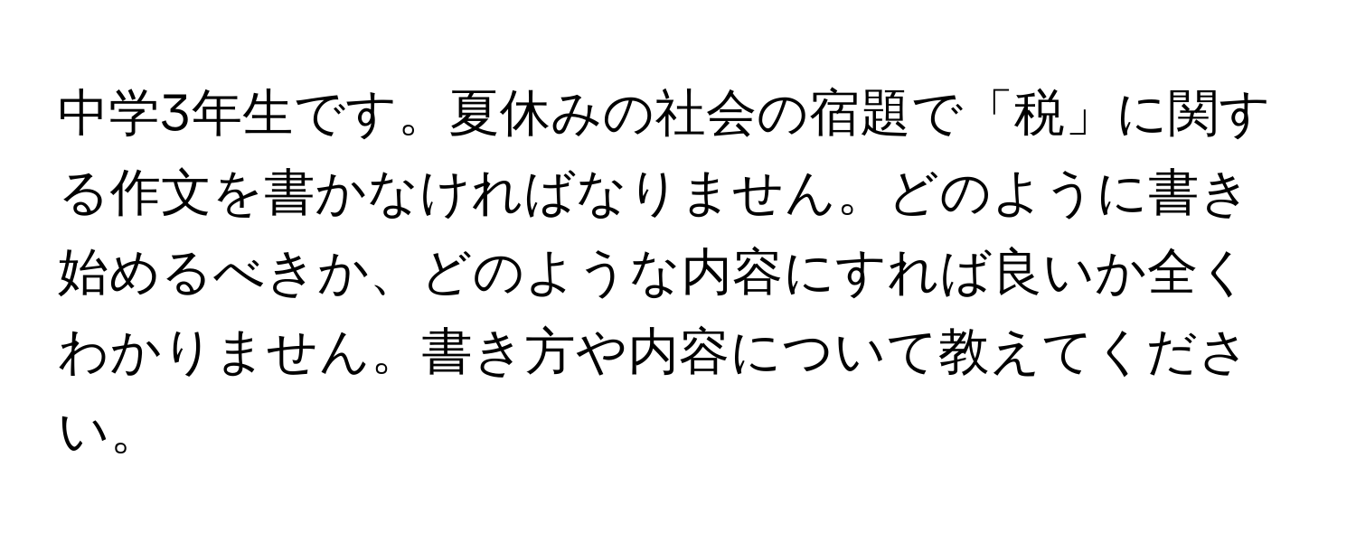 中学3年生です。夏休みの社会の宿題で「税」に関する作文を書かなければなりません。どのように書き始めるべきか、どのような内容にすれば良いか全くわかりません。書き方や内容について教えてください。