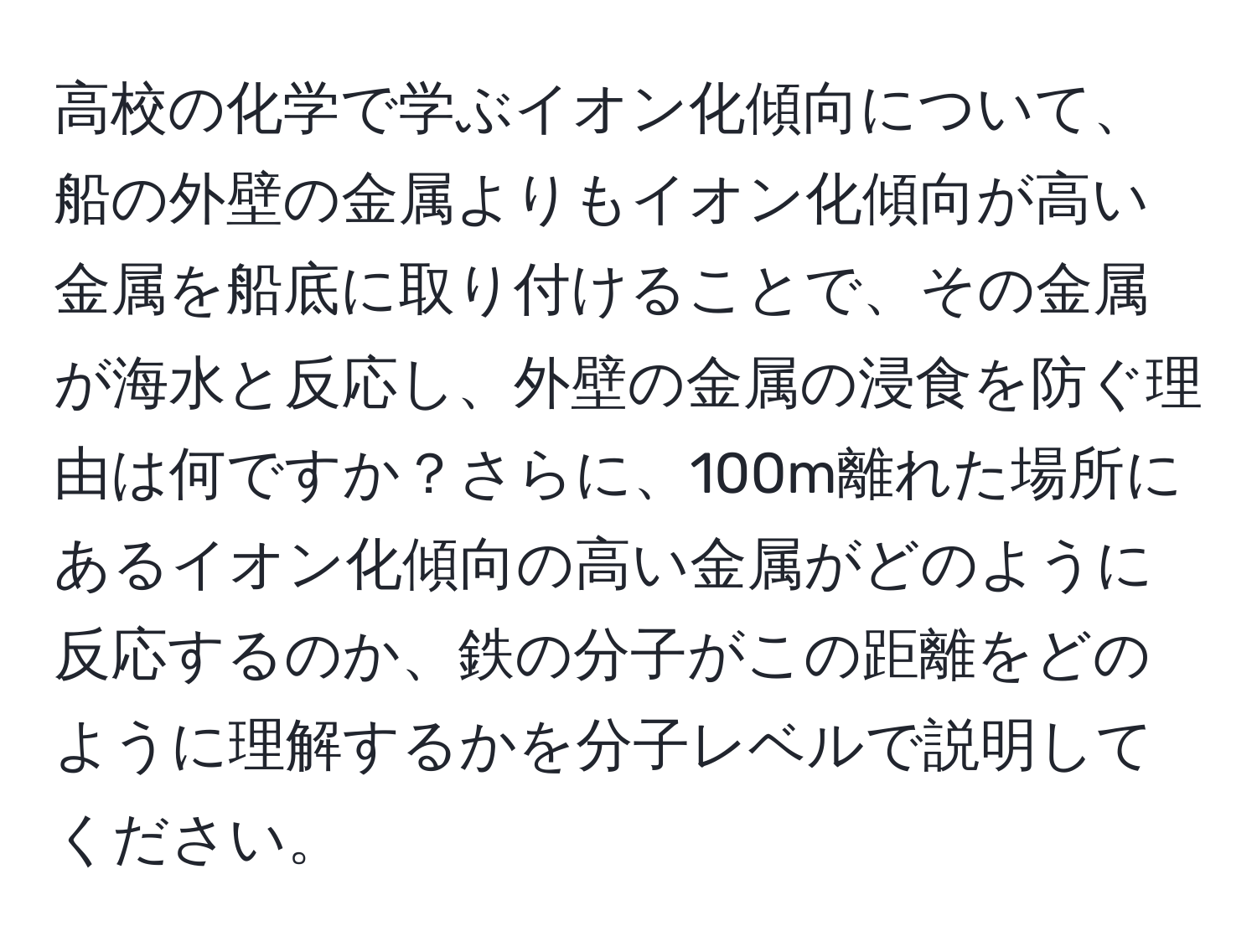 高校の化学で学ぶイオン化傾向について、船の外壁の金属よりもイオン化傾向が高い金属を船底に取り付けることで、その金属が海水と反応し、外壁の金属の浸食を防ぐ理由は何ですか？さらに、100m離れた場所にあるイオン化傾向の高い金属がどのように反応するのか、鉄の分子がこの距離をどのように理解するかを分子レベルで説明してください。