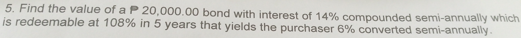 Find the value of a P 20,000.00 bond with interest of 14% compounded semi-annually which 
is redeemable at 108% in 5 years that yields the purchaser 6% converted semi-annually.