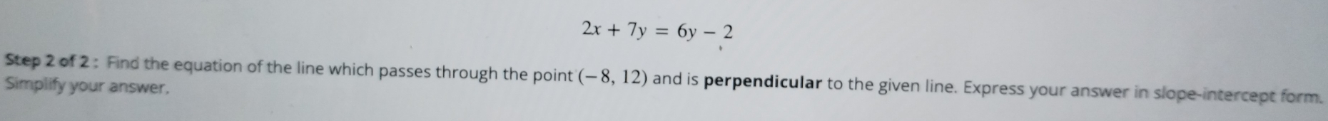 2x+7y=6y-2
Step 2 of 2 : Find the equation of the line which passes through the point (-8,12) and is perpendicular to the given line. Express your answer in slope-intercept form. 
Simplify your answer.