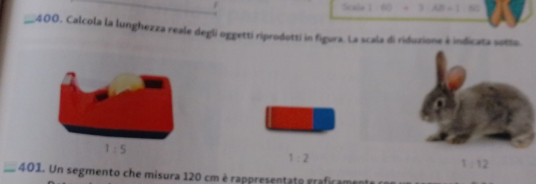 Scale 1 60 3
_400, Calcola la lunghezza reale degli oggetti riprodotti in figura. La scala di riduzione à indicata setta.
1:5
1:2
1:12
_ 40 1. Un segmento che misura 120 cm è rappresentato grafirame