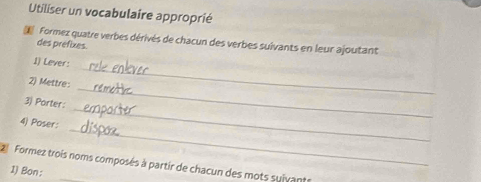 Utiliser un vocabulaire approprié 
L Formez quatre verbes dérivés de chacun des verbes suivants en leur ajoutant 
des préfixes. 
_ 
1) Lever: 
_ 
2) Mettre: 
_ 
3) Porter: 
_ 
4) Poser: 
Formez trois noms composés à partir de chacun des mots suivants 
1) Bon: