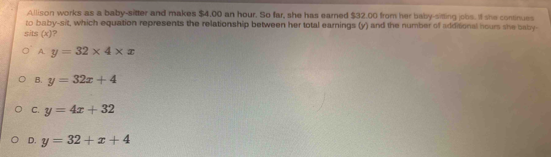 Allison works as a baby-sitter and makes $4.00 an hour. So far, she has earned $32.00 from her baby-sitting jobs. If she continues
to baby-sit, which equation represents the relationship between her total earnings (y) and the number of additional hours she baby-
sits (x)?
A. y=32* 4* x
B. y=32x+4
C. y=4x+32
D. y=32+x+4