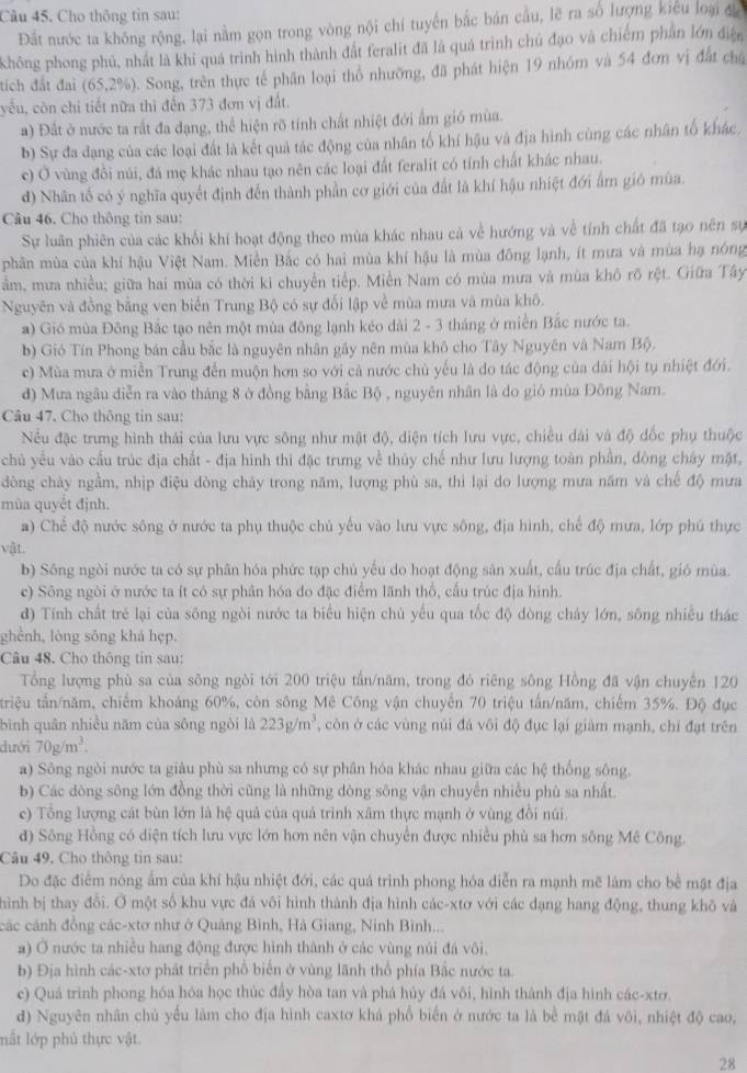 Cho thông tin sau:
Đất nước ta không rộng, lại nằm gọn trong vòng nội chí tuyến bắc bán cầu, lẽ ra số lượng kicu loại đa
không phong phủ, nhất là khi quá trình hình thành đất feralit đã là quá trình chủ đạo và chiếm phần lớn điện
tích đất đai (65,2% ) Song, trên thực tế phân loại thổ nhưỡng, đã phát hiện 19 nhóm và 54 đơn vị đất chủ
yếu, còn chi tiết nữa thi đến 373 đơn vị đất.
a) Đất ở nước ta rất đa đạng, thể hiện rõ tính chất nhiệt đới ấm gió mùa.
b) Sự đa dạng của các loại đất là kết quả tác động của nhân tố khí hậu và địa hình cùng các nhân tố khác,
c) Ở vùng đồi núi, đá mẹ khác nhau tạo nên các loại đất feralit có tính chất khác nhau.
d) Nhân tố có ý nghĩa quyết định đến thành phần cơ giới của đất là khí hậu nhiệt đới ấm gió mùa.
Câu 46. Cho thông tin sau:
Sự luân phiên của các khối khí hoạt động theo mùa khác nhau cả về hướng và về tính chất đã tạo nên sự
phân mùa của khi hậu Việt Nam. Miễn Bắc có hai mùa khí hậu là mùa đông lạnh, ít mưa và mùa hạ nóng
Tầm, mưa nhiều; giữa hai mùa có thời kì chuyển tiếp. Miền Nam có mùa mưa và mùa khô rõ rệt. Giữa Tây
Nguyên và đồng bằng ven biển Trung Bộ có sự đối lập về mùa mưa và mùa khô.
a) Gió mùa Đông Bắc tạo nên một mùa đông lạnh kéo dài 2 - 3 tháng ở miền Bắc nước ta.
b) Gió Tín Phong bán cầu bắc là nguyên nhân gây nên mùa khô cho Tây Nguyên và Nam Bộ.
c) Mùa mưa ở miền Trung đến muộn hơn so với cả nước chủ yếu là do tác động của dài hội tụ nhiệt đới.
d) Mưa ngâu diễn ra vào tháng 8 ở đồng bằng Bắc Bộ , nguyên nhân là do gió mùa Đông Nam.
Câu 47. Cho thông tin sau:
Nều đặc trưng hình thái của lưu vực sông như mật độ, diện tích lưu vực, chiều dài và độ đốc phụ thuộc
chủ yều vào cầu trúc địa chất - địa hình thi đặc trưng về thủy chế như lưu lượng toàn phần, đòng chây mặt,
dòng chảy ngầm, nhịp điệu đòng chảy trong năm, lượng phù sa, thì lại do lượng mưa năm và chế độ mưa
mùa quyết định.
a) Chế độ nước sông ở nước ta phụ thuộc chủ yếu vào lưu vực sông, địa hình, chế độ mưa, lớp phú thực
vật.
b) Sông ngòi nước ta có sự phân hóa phức tạp chủ yếu do hoạt động sản xuất, cấu trúc địa chất, gió mùa
c) Sông ngòi ở nước ta ít có sự phân hóa đo đặc điểm lãnh thổ, cấu trúc địa hình
d) Tính chất trẻ lại của sông ngòi nước ta biểu hiện chủ yếu qua tốc độ đòng cháy lớn, sông nhiều thác
ghènh, lòng sông khá hẹp.
Câu 48. Cho thông tin sau:
Tổng lượng phù sa của sông ngòi tới 200 triệu tần/năm, trong đỏ riêng sông Hồng đã vận chuyên 120
triệu tân/năm, chiếm khoảng 60%, còn sông Mê Công vận chuyến 70 triệu tấn/năm, chiếm 35%. Độ đục
bình quân nhiều năm của sông ngòi là 223g/m^3 , còn ở các vùng núi đá vôi độ đục lại giàm mạnh, chỉ đạt trên
dưới 70g/m^3.
a) Sông ngòi nước ta giàu phù sa nhưng có sự phân hóa khác nhau giữa các hệ thống sông
b) Các dòng sông lớn đồng thời cũng là những dòng sông vận chuyển nhiều phù sa nhất.
c) Tông lượng cát bùn lớn là hệ quả của quả trình xâm thực mạnh ở vùng đồi núi.
đ) Sông Hồng có diện tích lưu vực lớn hơn nên vận chuyển được nhiều phù sa hơn sông Mê Công.
Câu 49. Cho thông tin sau:
Do đặc điểm nóng âm của khí hậu nhiệt đới, các quá trình phong hóa diễn ra mạnh mẽ làm cho bề mật địa
hình bị thay đổi. Ở một số khu vực đá vôi hình thành địa hình các-xtơ với các dạng hang động, thung khô và
các cánh đồng các-xtơ như ở Quảng Bình, Hà Giang, Ninh Bình...
a) Ở nước ta nhiều hang động được hình thành ở các vùng núi đá vôi.
b) Địa hình các-xtơ phát triển phổ biến ở vùng lãnh thổ phía Bắc nước ta.
c) Quá trình phong hóa hóa học thúc đầy hòa tan và phá hủy đá vôi, hình thành địa hình các-xtơ.
đ) Nguyên nhân chủ yếu làm cho địa hình caxtơ khá phổ biển ở nước ta là bể mặt đá vôi, nhiệt độ cao,
mất lớp phủ thực vật.
28