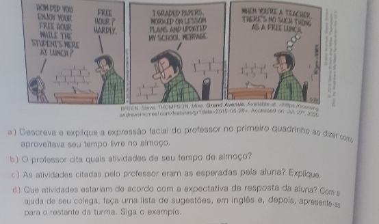 Descreva e explique a expressão facial do professor no primeiro quadrinho ao dizer como
aproveitava seu tempo livre no almoço.
b) O professor cita quais atividades de seu tempo de almoço?
c ) As atividades citadas pelo professor eram as esperadas pela aluna? Explique.
d) Que atividades estariam de acordo com a expectativa de resposta da aluna? Coma
ajuda de seu colega, faça uma lista de sugestões, em inglês e, depois, apresente-as
para o restante da turma. Siga o exemplo.