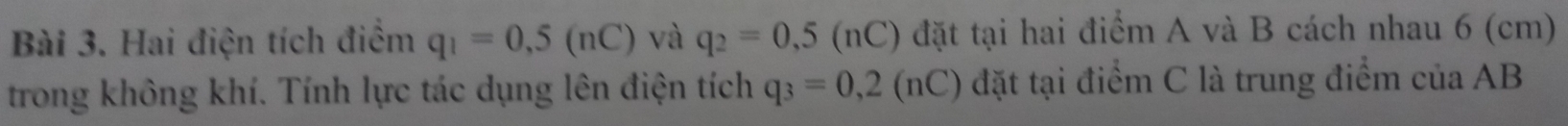 Hai điện tích điểm q_1=0,5(nC) và q_2=0,5(nC) đặt tại hai điểm A và B cách nhau 6 (cm)
trong không khí. Tính lực tác dụng lên điện tích q_3=0,2(nC) đặt tại điểm C là trung điểm của AB