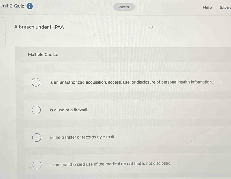 Quiz Saved Help Save
A breach under HIPAA
Multiple Choice
is an unauthorized acquisition, access, use, or disclosure of personal health information.
is a use of a firewall.
is the transfer of records by e-mail.
is an unauthorized use of the medical record that is not disclosed.