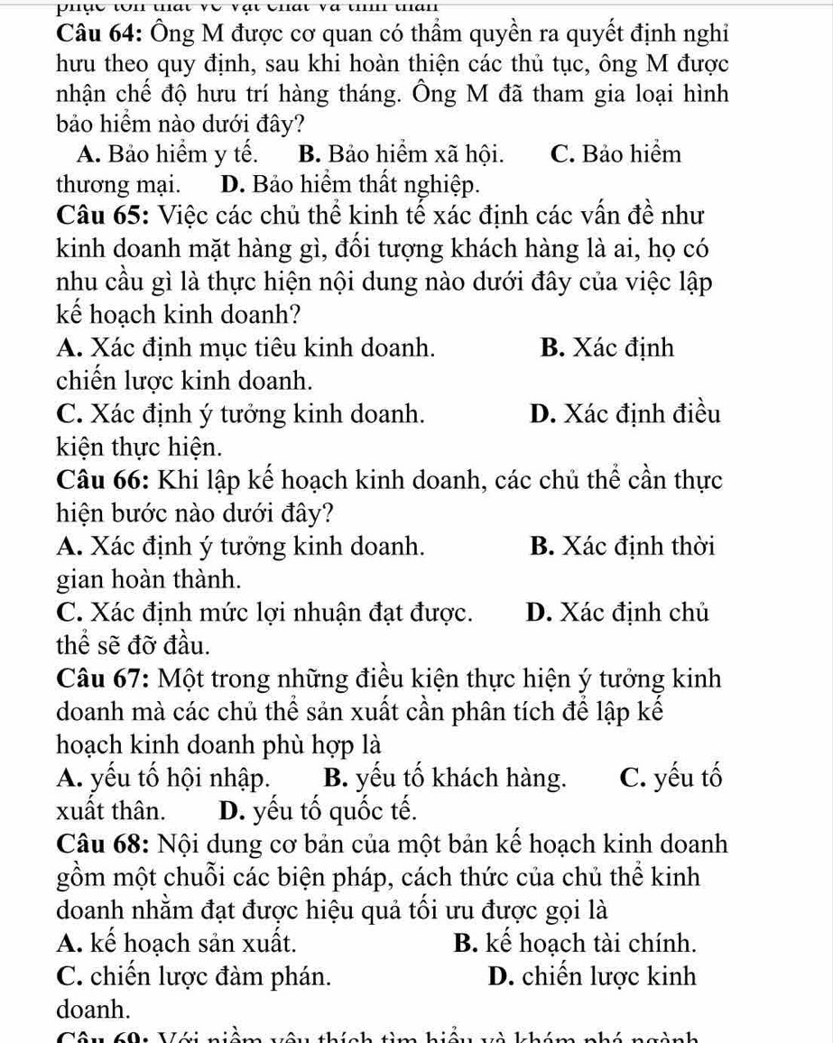 Ông M được cơ quan có thầm quyền ra quyết định nghi
hưu theo quy định, sau khi hoàn thiện các thủ tục, ông M được
nhận chế độ hưu trí hàng tháng. Ông M đã tham gia loại hình
bảo hiểm nào dưới đây?
A. Bảo hiểm y tế. B. Bảo hiểm xã hội. C. Bảo hiểm
thương mại. D. Bảo hiểm thất nghiệp.
Câu 65: Việc các chủ thể kinh tế xác định các vấn đề như
kinh doanh mặt hàng gì, đối tượng khách hàng là ai, họ có
nhu cầu gì là thực hiện nội dung nào dưới đây của việc lập
kế hoạch kinh doanh?
A. Xác định mục tiêu kinh doanh. B. Xác định
chiến lược kinh doanh.
C. Xác định ý tưởng kinh doanh. D. Xác định điều
kiện thực hiện.
Câu 66: Khi lập kế hoạch kinh doanh, các chủ thể cần thực
hiện bước nào dưới đây?
A. Xác định ý tưởng kinh doanh. B. Xác định thời
gian hoàn thành.
C. Xác định mức lợi nhuận đạt được. D. Xác định chủ
thể sẽ đỡ đầu.
Câu 67: Một trong những điều kiện thực hiện ý tưởng kinh
doanh mà các chủ thể sản xuất cần phân tích để lập kế
hoạch kinh doanh phù hợp là
A. yếu tố hội nhập. B. yếu tố khách hàng. C. yếu tố
xuất thân. D. yếu tố quốc tế.
Câu 68: Nội dung cơ bản của một bản kể hoạch kinh doanh
gồm một chuỗi các biện pháp, cách thức của chủ thể kinh
doanh nhằm đạt được hiệu quả tối ưu được gọi là
A. kế hoạch sản xuất. B. kế hoạch tài chính.
C. chiến lược đàm phán. D. chiến lược kinh
doanh.