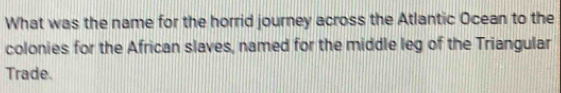 What was the name for the horrid journey across the Atlantic Ocean to the 
colonies for the African slaves, named for the middle leg of the Triangular 
Trade.