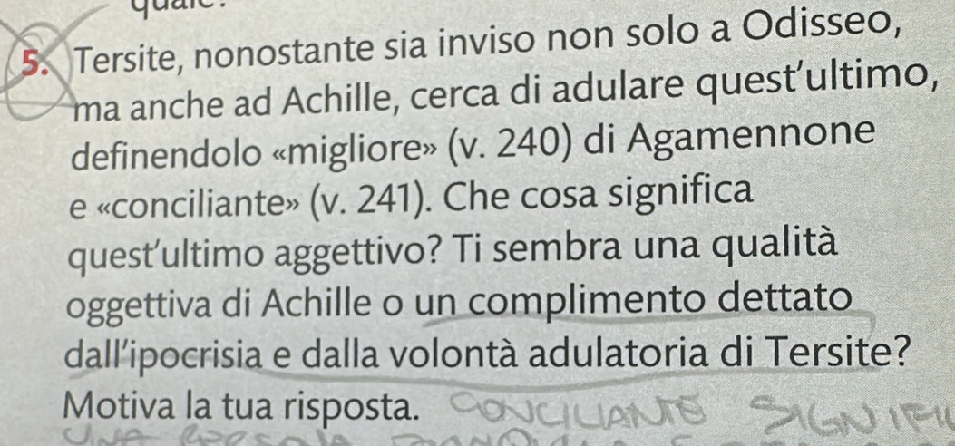 Tersite, nonostante sia inviso non solo a Odisseo, 
ma anche ad Achille, cerca di adulare quest’ultimo, 
definendolo «migliore» (v. 240) di Agamennone 
e «conciliante» (v. 241). Che cosa significa 
quest'ultimo aggettivo? Ti sembra una qualità 
oggettiva di Achille o un complimento dettato 
dall'ipocrisia e dalla volontà adulatoria di Tersite? 
Motiva la tua risposta.