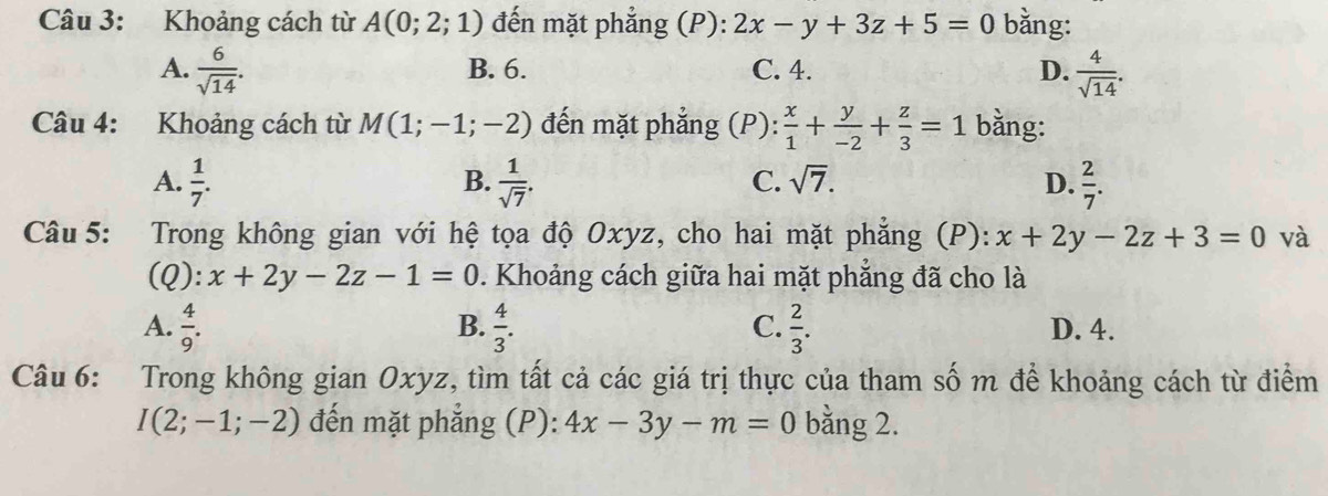 Khoảng cách từ A(0;2;1) đến mặt phẳng (P): 2x-y+3z+5=0 bằng:
A.  6/sqrt(14) . B. 6. C. 4. D.  4/sqrt(14) . 
Câu 4: Khoảng cách từ M(1;-1;-2) đến mặt phẳng (P):  x/1 + y/-2 + z/3 =1 bằng:
B.
C. sqrt(7).
A.  1/7 .  1/sqrt(7) . D.  2/7 . 
Câu 5: Trong không gian với hệ tọa độ Oxyz, cho hai mặt phẳng (P): x+2y-2z+3=0 và
(Q): x+2y-2z-1=0. Khoảng cách giữa hai mặt phẳng đã cho là
B.
C.
A.  4/9 .  4/3 .  2/3 . D. 4.
Câu 6: Trong không gian Oxyz, tìm tất cả các giá trị thực của tham số m để khoảng cách từ điểm
I(2;-1;-2) đến mặt phẳng (P): 4x-3y-m=0 bằng 2.