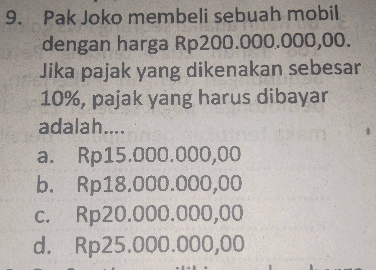 Pak Joko membeli sebuah mobil
dengan harga Rp200.000.000,00.
Jika pajak yang dikenakan sebesar
10%, pajak yang harus dibayar
adalah....
a. Rp15.000.000,00
b. Rp18.000.000,00
c. Rp20.000.000,00
d. Rp25.000.000,00