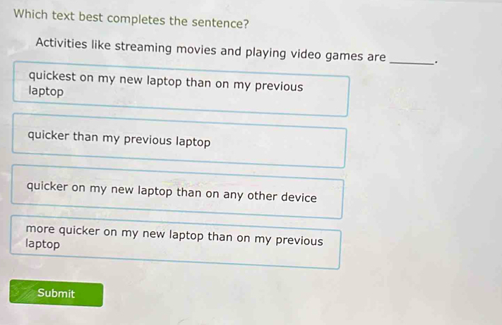 Which text best completes the sentence?
Activities like streaming movies and playing video games are _.
quickest on my new laptop than on my previous
laptop
quicker than my previous laptop
quicker on my new laptop than on any other device
more quicker on my new laptop than on my previous
laptop
Submit