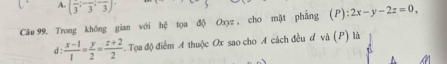 A. (frac 3;-frac 3;-frac 3)·
Câu 99. Trong không gian với hệ tọa độ Oxyz , cho mặt phẳng (P): 2x-y-2z=0, 
d :  (x-1)/1 = y/2 = (z+2)/2 . Tọa độ điểm A thuộc Ox sao cho A cách đều d và (P) là