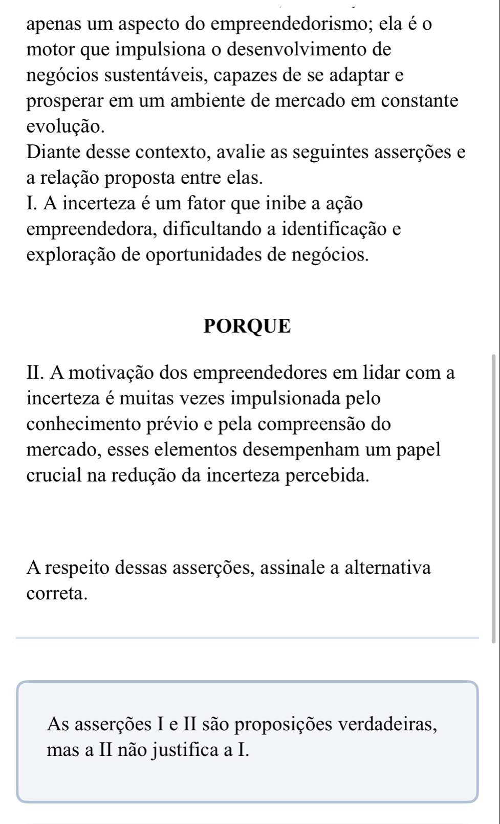 apenas um aspecto do empreendedorismo; ela é o 
motor que impulsiona o desenvolvimento de 
negócios sustentáveis, capazes de se adaptar e 
prosperar em um ambiente de mercado em constante 
evolução. 
Diante desse contexto, avalie as seguintes asserções e 
a relação proposta entre elas. 
I. A incerteza é um fator que inibe a ação 
empreendedora, dificultando a identificação e 
exploração de oportunidades de negócios. 
PORQUE 
II. A motivação dos empreendedores em lidar com a 
incerteza é muitas vezes impulsionada pelo 
conhecimento prévio e pela compreensão do 
mercado, esses elementos desempenham um papel 
crucial na redução da incerteza percebida. 
A respeito dessas asserções, assinale a alternativa 
correta. 
As asserções I e II são proposições verdadeiras, 
mas a II não justifica a I.