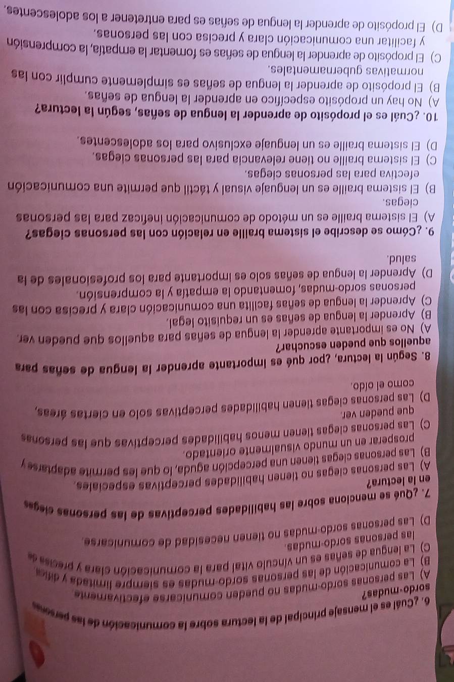 ¿Cuál es el mensaje principal de la lectura sobre la comunicación de las perseses
sordo-mudas?
A) Las personas sordo-mudas no pueden comunicarse efectivamente
B) La comunicación de las personas sordo-mudas es siempre limitada y dific
C) La lengua de señas es un vínculo vital para la comunicación clara y precisa de
las personas sordo-mudas.
D) Las personas sordo-mudas no tienen necesidad de comunicarse
7. ¿Qué se menciona sobre las habilidades perceptivas de las personas ciegas
en la lectura?
A) Las personas ciegas no tienen habilidades perceptivas especiales.
B) Las personas clegas tienen una percepción aguda, lo que les permite adaptars y
prosperar en un mundo visualmente orientado.
C) Las personas clegas tienen menos habilidades perceptivas que las personas
que pueden ver.
D) Las personas clegas tienen habilidades perceptivas solo en ciertas áreas,
como el oído.
8. Según la lectura, ¿por qué es importante aprender la lengua de señas para
aquellos que pueden escuchar?
A) No es importante aprender la lengua de señas para aquellos que pueden ver.
B) Aprender la lengua de señas es un requisito legal.
C) Aprender la lengua de señas facilita una comunicación clara y precisa con las
personas sordo-mudas, fomentando la empatía y la comprensión.
D) Aprender la lengua de señas solo es importante para los profesionales de la
salud.
9. ¿Cómo se describe el sistema braille en relación con las personas ciegas?
A) El sistema braille es un método de comunicación ineficaz para las personas
ciegas.
B) El sistema braille es un lenguaje visual y táctil que permite una comunicación
efectiva para las personas clegas.
C) El sistema braille no tiene relevancia para las personas ciegas.
D) El sistema braille es un lenguaje exclusivo para los adolescentes.
10. ¿Cuál es el propósito de aprender la lengua de señas, según la lectura?
A) No hay un propósito específico en aprender la lengua de señas.
B) El propósito de aprender la lengua de señas es simplemente cumplir con las
normativas gubernamentales.
C) El propósito de aprender la lengua de señas es fomentar la empatía, la comprensión
y facilitar una comunicación clara y precisa con las personas.
D) El propósito de aprender la lengua de señas es para entretener a los adolescentes.
