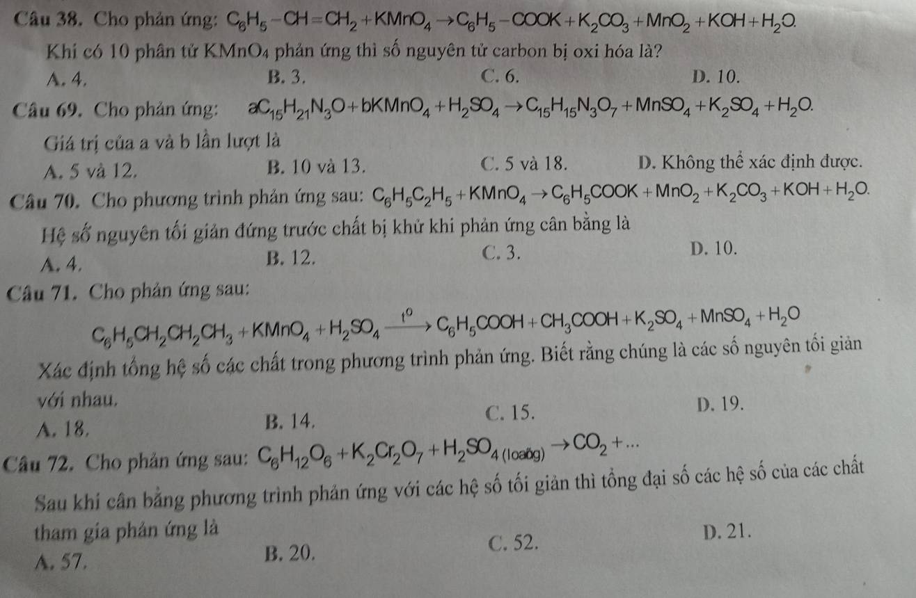 Cho phản ứng: C_6H_5-CH=CH_2+KMnO_4to C_6H_5-COOK+K_2CO_3+MnO_2+KOH+H_2O.
Khí có 10 phân tử KMnO4 phản ứng thì số nguyên tử carbon bị oxi hóa là?
A. 4. B. 3. C. 6. D. 10.
Câu 69. Cho phản ứng: aC_15H_21N_3O+bKMnO_4+H_2SO_4to C_15H_15N_3O_7+MnSO_4+K_2SO_4+H_2O.
Giá trị của a và b lần lượt là
A. 5 và 12. B. 10 và 13. C. 5 và 18. D. Không thể xác định được.
Câu 70. Cho phương trình phản ứng sau: C_6H_5C_2H_5+KMnO_4to C_6H_5COOK+MnO_2+K_2CO_3+KOH+H_2O.
Hệ số nguyên tối giản đứng trước chất bị khử khi phản ứng cân bằng là
A. 4. B. 12.
C. 3. D. 10.
Câu 71. Cho phản ứng sau:
C_6H_5CH_2CH_2CH_3+KMnO_4+H_2SO_4xrightarrow I^0C_6H_5COOH+CH_3COOH+K_2SO_4+MnSO_4+H_2O
Xác định tổng hệ số các chất trong phương trình phản ứng. Biết rằng chúng là các số nguyên tối giản
với nhau.
C. 15. D. 19.
A. 18. B. 14.
Câu 72. Cho phản ứng sau: C_6H_12O_6+K_2Cr_2O_7+H_2SO_4(loaig)to CO_2+...
Sau khi cân bằng phương trình phản ứng với các hệ số tối giản thì tổng đại số các hệ số của các chất
tham gia phản ứng là D. 21.
A. 57. B. 20. C. 52.