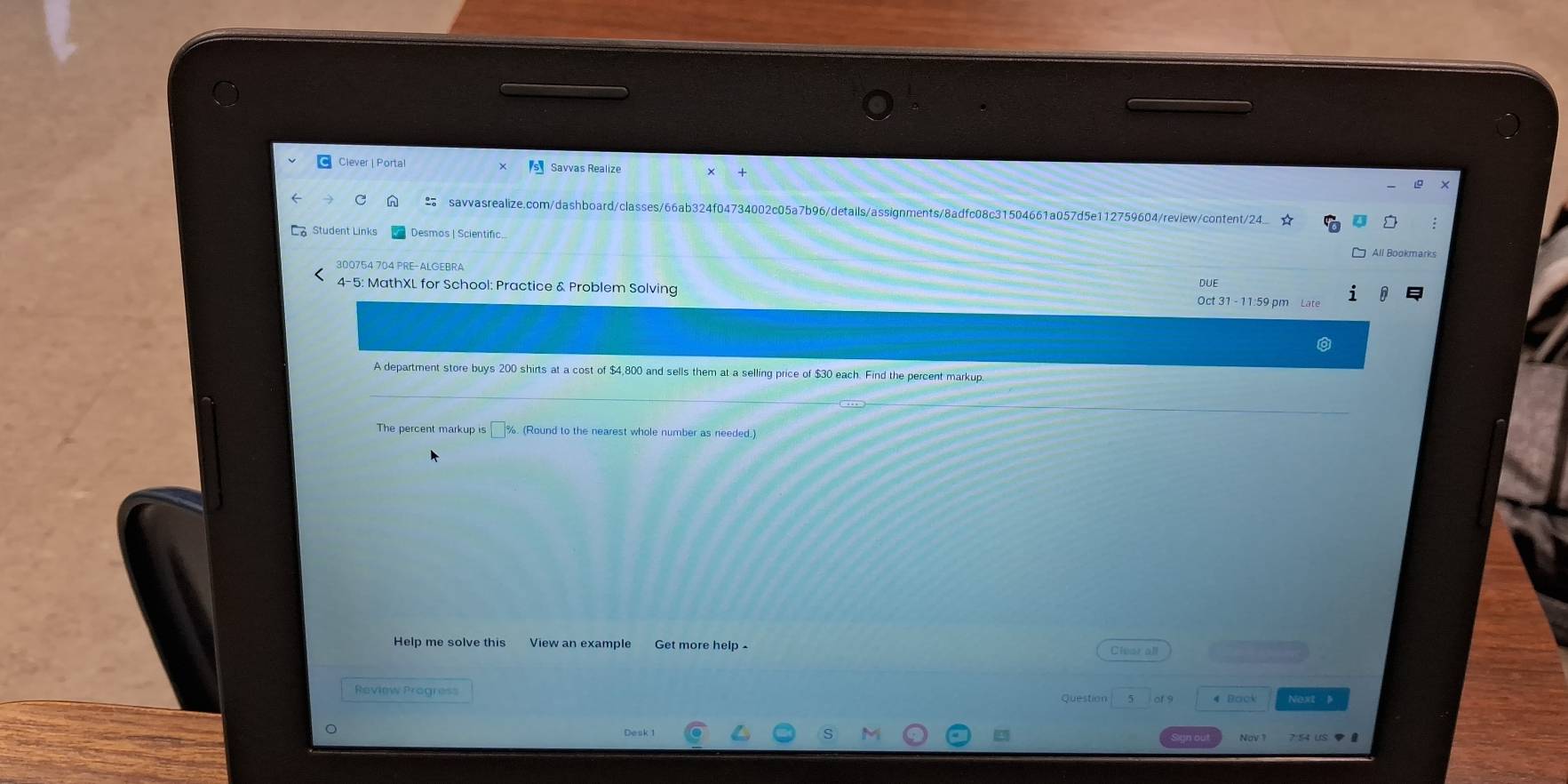 Ciever | Portal Savvas Realize + 
C n savvasrealize.com/dashboard/classes/66ab324f04734002c05a7b96/details/assignments/8adfc08c31504661a057d5e112759604/review/content/24 
Student Links Desmos | Scientific All Bookmarks 
300754 704 PRE-ALGEBRA 
4-5: MathXL for School: Practice & Problem Solving Oct 31 - 11:59 pm Late 
A department store buys 200 shirts at a cost of $4,800 and sells them at a selling price of $30 each. Find the percent markup 
The percent markup is □%. (Round to the nearest whole number as needed.) 
Help me solve this View an example Get more help . Clear all 
Review Progres Question 5 of 9 Next 》 
Nov 1 7 54 uS