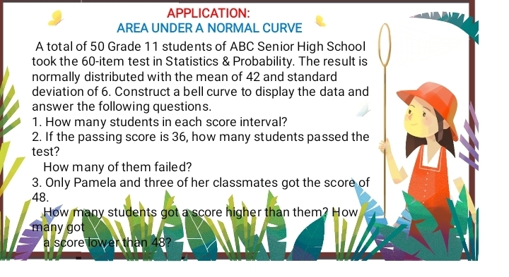 APPLICATION: 
AREA UNDER A NORMAL CURVE 
A total of 50 Grade 11 students of ABC Senior High School 
took the 60 -item test in Statistics & Probability. The result is 
normally distributed with the mean of 42 and standard 
deviation of 6. Construct a bell curve to display the data and 
answer the following questions. 
1. How many students in each score interval? 
2. If the passing score is 36, how many students passed the 
test? 
How many of them failed? 
3. Only Pamela and three of her classmates got the score of
48. 
How many students got a score higher than them? How 
many got 
a score lower than 48?