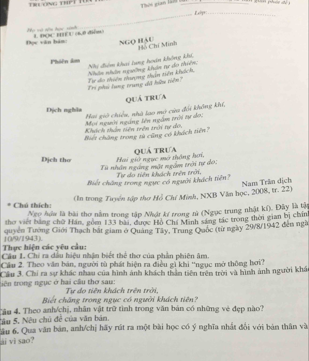 Trường thPt Tün
Thời gian làm bà
n ộ  t  gian phát  đ ể 
_Lớp_
Họ và tên học sinh
L ĐQC HIÊU (6,0 điểm)
Đọc văn bản: Ngọ hậu
Hỗ Chí Minh
Phiên âm
Nhị điểm khai lung hoán không khí,
Nhân nhân ngưỡng khán tự do thiên;
Tư do thiên thượng thần tiên khách,
Tri phủ lung trung dã hữu tiên?
quá trưa
Dịch nghĩa
Hai giờ chiều, nhà lao mở cửa đổi không khí,
Mơi người ngắng lên ngắm trời tự do;
Khách thần tiên trên trời tự do,
Biết chăng trong tù cũng có khách tiên?
quá trua
Dịch thơ
Hai giờ ngục mở thông hơi,
Tù nhân ngâng mặt ngắm trời tự do;
Tự do tiên khách trên trời,
Biết chăng trong ngực có người khách tiên?
Nam Trân dịch
Chú thích:  (In trong Tuyển tập thơ Hồ Chí Minh, NXB Văn học, 2008, tr. 22)
Ngọ hậu là bài thơ nằm trong tập Nhật kí trong tù (Ngục trung nhật kí). Đây là tập
thơ viết bằng chữ Hán, gồm 133 bài, được Hồ Chí Minh sáng tác trong thời gian bị chính
quyền Tưỡng Giới Thạch bắt giam ở Quảng Tây, Trung Quốc (từ ngày 29/8/1942 đến ngà
10/9/1943).
Thực hiện các yêu cầu:
Câu 1. Chỉ ra dấu hiệu nhận biết thể thơ của phần phiên âm.
Cầu 2. Theo văn bản, người tù phát hiện ra điều gì khi “ngục mở thông hơi?
Cầu 3. Chi ra sự khác nhau của hình ảnh khách thần tiên trên trời và hình ảnh người khác
tiên trong ngục ở hai câu thơ sau:
Tự do tiên khách trên trời,
Biết chăng trong ngục có người khách tiên?
Tâu 4. Theo anh/chị, nhân vật trữ tình trong văn bản có những vẻ đẹp nào?
Sâu 5. Nêu chủ đề của văn bản.
âu 6. Qua văn bản, anh/chị hãy rút ra một bài học có ý nghĩa nhất đối với bản thân và
ài vì sao?